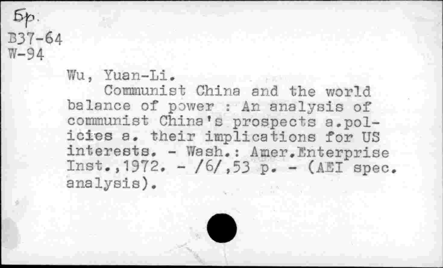 ﻿B37-64
W-94
Wu, Yuan-Li.
Communist China and the world balance of power : An analysis of communist China’s prospects a.policies a. their implications for US interests. - Wash.: Amer.Enterprise Inst.,1972. - /6/,53 p. - (AEI spec, analysis).